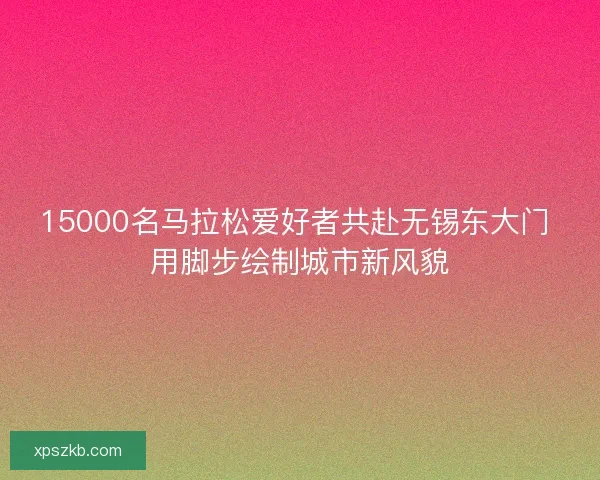 15000名马拉松爱好者共赴无锡东大门 用脚步绘制城市新风貌