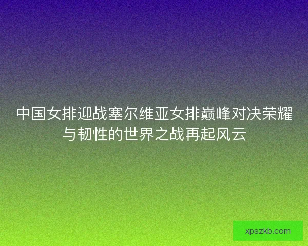 中国女排迎战塞尔维亚女排巅峰对决荣耀与韧性的世界之战再起风云