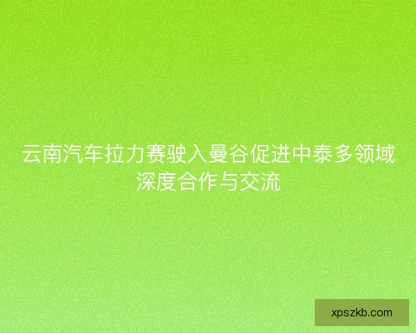 云南汽车拉力赛驶入曼谷促进中泰多领域深度合作与交流