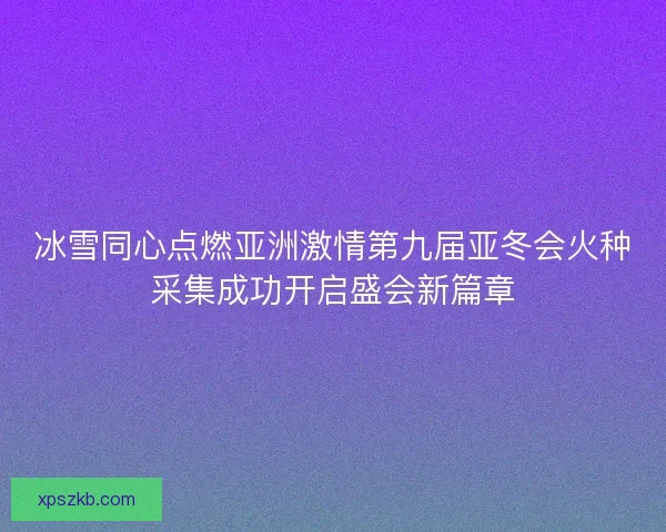 冰雪同心点燃亚洲激情第九届亚冬会火种采集成功开启盛会新篇章
