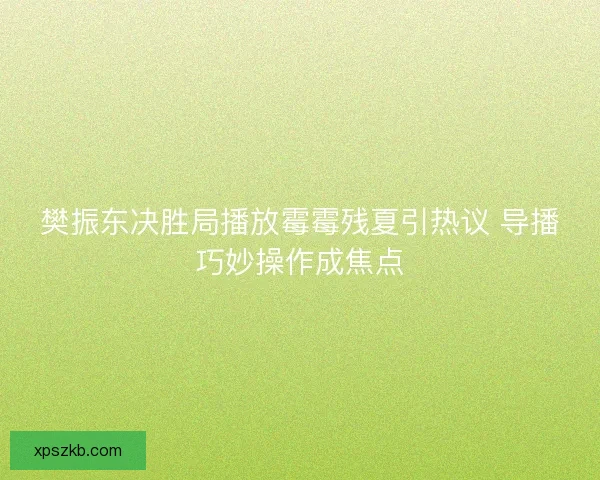樊振东决胜局播放霉霉残夏引热议 导播巧妙操作成焦点