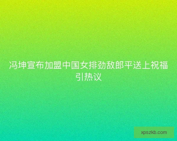 冯坤宣布加盟中国女排劲敌郎平送上祝福引热议