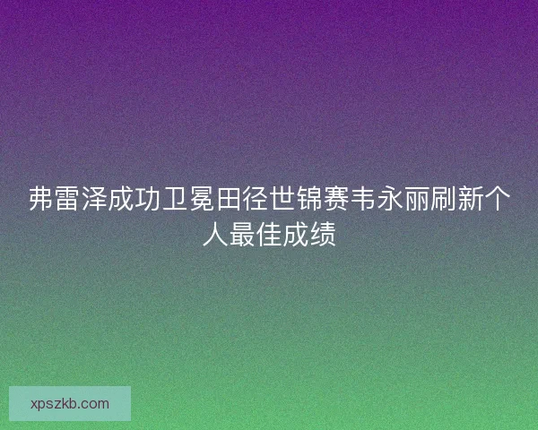 弗雷泽成功卫冕田径世锦赛韦永丽刷新个人最佳成绩