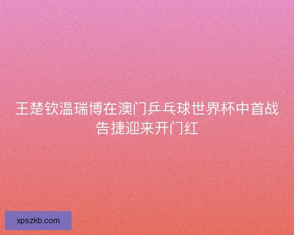 王楚钦温瑞博在澳门乒乓球世界杯中首战告捷迎来开门红
