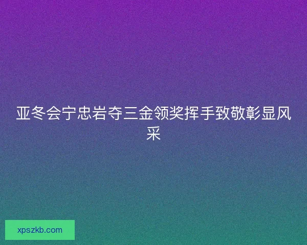 亚冬会宁忠岩夺三金领奖挥手致敬彰显风采