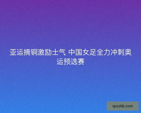 亚运摘铜激励士气 中国女足全力冲刺奥运预选赛