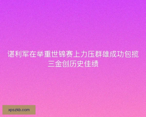 谌利军在举重世锦赛上力压群雄成功包揽三金创历史佳绩