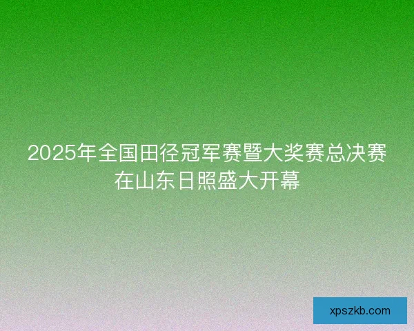 2025年全国田径冠军赛暨大奖赛总决赛在山东日照盛大开幕