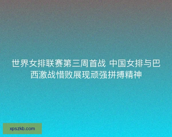 世界女排联赛第三周首战 中国女排与巴西激战惜败展现顽强拼搏精神