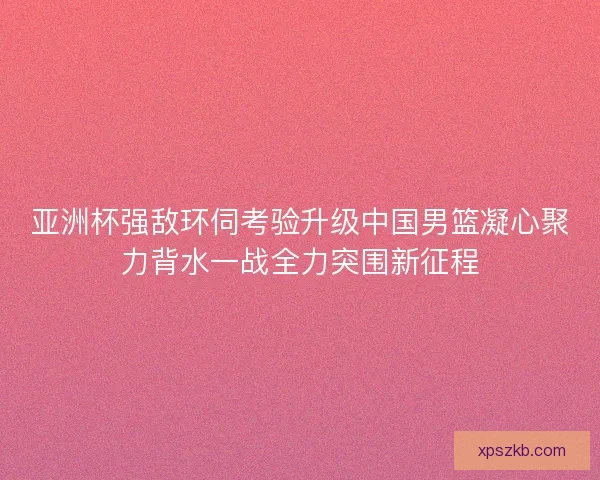 亚洲杯强敌环伺考验升级中国男篮凝心聚力背水一战全力突围新征程