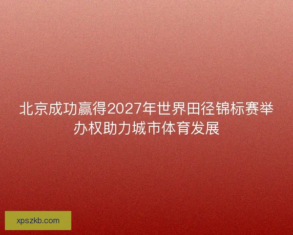 北京成功赢得2027年世界田径锦标赛举办权助力城市体育发展
