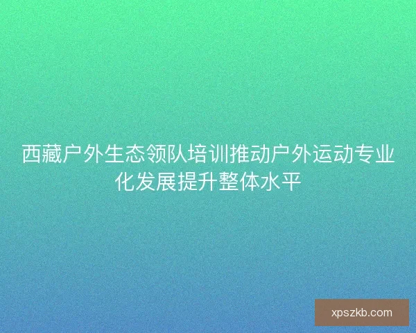 西藏户外生态领队培训推动户外运动专业化发展提升整体水平