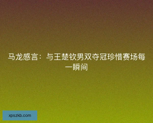 马龙感言：与王楚钦男双夺冠珍惜赛场每一瞬间