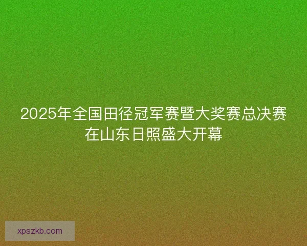 2025年全国田径冠军赛暨大奖赛总决赛在山东日照盛大开幕