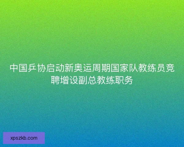 中国乒协启动新奥运周期国家队教练员竞聘增设副总教练职务