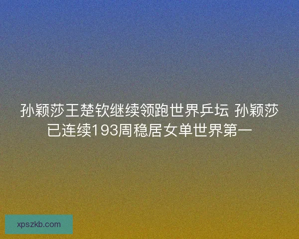 孙颖莎王楚钦继续领跑世界乒坛 孙颖莎已连续193周稳居女单世界第一