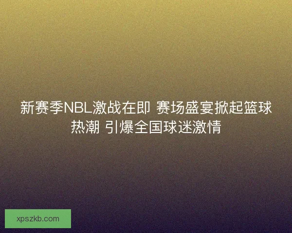 新赛季NBL激战在即 赛场盛宴掀起篮球热潮 引爆全国球迷激情