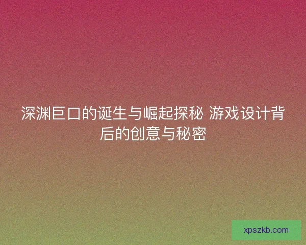 深渊巨口的诞生与崛起探秘 游戏设计背后的创意与秘密
