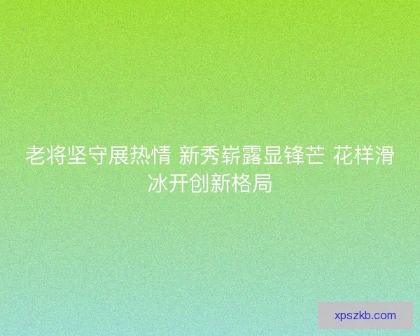 老将坚守展热情 新秀崭露显锋芒 花样滑冰开创新格局
