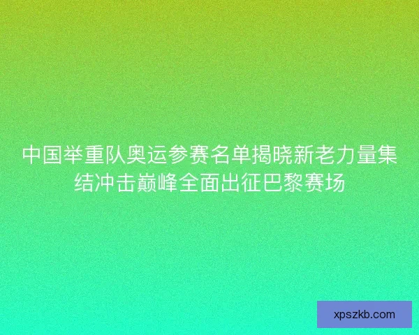 中国举重队奥运参赛名单揭晓新老力量集结冲击巅峰全面出征巴黎赛场