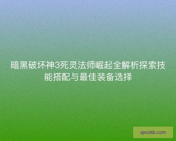 暗黑破坏神3死灵法师崛起全解析探索技能搭配与最佳装备选择