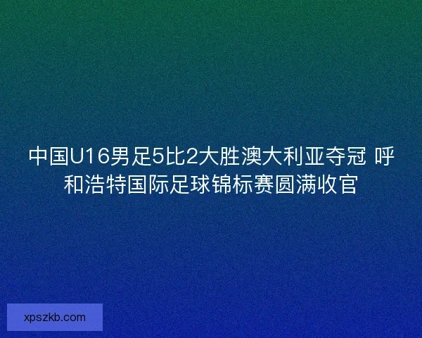 中国U16男足5比2大胜澳大利亚夺冠 呼和浩特国际足球锦标赛圆满收官