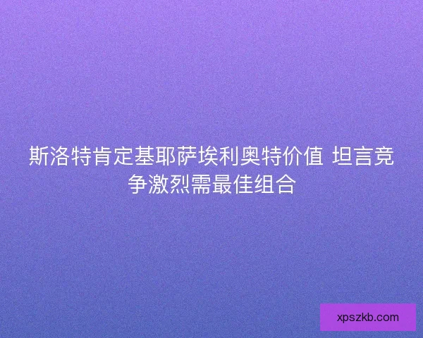 斯洛特肯定基耶萨埃利奥特价值 坦言竞争激烈需最佳组合