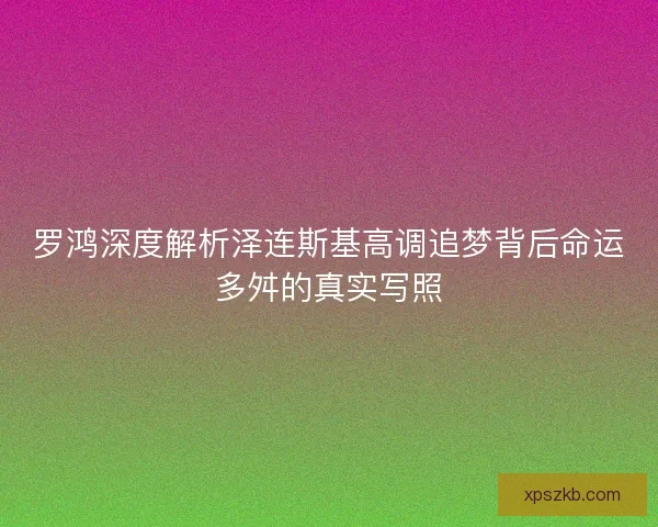 罗鸿深度解析泽连斯基高调追梦背后命运多舛的真实写照